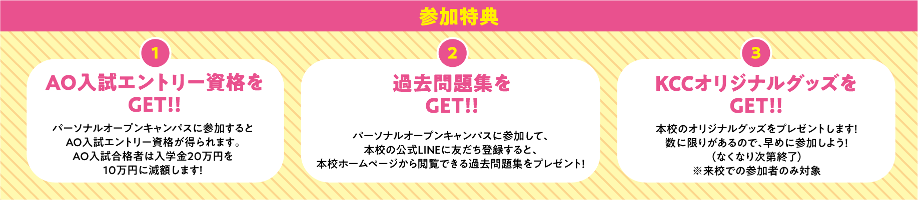 参加特典 1.AO入試エントリー資格をGET!!オープンキャンパスに参加するとAO入試エントリー資格が得られます。 2.過去問題集をGET!!オープンキャンパスに参加して、本校の公式LINEに友だち登録すると、本校ホームページから閲覧できる過去問題集をプレゼント！ 3.KCCオリジナルグッズをGET!!本校のオリジナルグッズをプレゼントします！数に限りがあるので、早めに参加しよう！（なくなり次第終了）※パーソナルオープンキャンパス、社会人・大学生対象進学相談も同じ特典です。