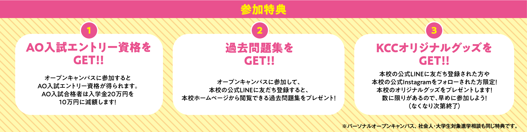 参加特典 1.AO入試エントリー資格をGET!!オープンキャンパスに参加するとAO入試エントリー資格が得られます。 2.過去問題集をGET!!オープンキャンパスに参加して、本校の公式LINEに友だち登録すると、本校ホームページから閲覧できる過去問題集をプレゼント！ 3.KCCオリジナルグッズをGET!!本校のオリジナルグッズをプレゼントします！数に限りがあるので、早めに参加しよう！（なくなり次第終了）※パーソナルオープンキャンパス、社会人・大学生対象進学相談も同じ特典です。