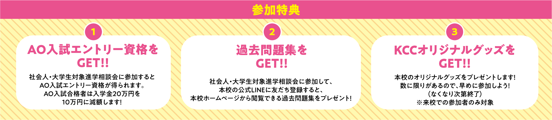 参加特典 1.AO入試エントリー資格をGET!!オープンキャンパスに参加するとAO入試エントリー資格が得られます。 2.過去問題集をGET!!オープンキャンパスに参加して、本校の公式LINEに友だち登録すると、本校ホームページから閲覧できる過去問題集をプレゼント！ 3.KCCオリジナルグッズをGET!!本校のオリジナルグッズをプレゼントします！数に限りがあるので、早めに参加しよう！（なくなり次第終了）※パーソナルオープンキャンパス、社会人・大学生対象進学相談も同じ特典です。