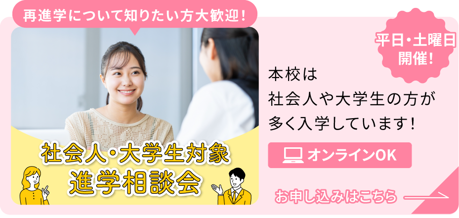 平日・土曜日開催！社会人・大学生対象進学相談会 再進学について知りたい方大歓迎！ 本校は社会人や大学生の方が多く入学しています！オンラインOK お申し込みはこちら