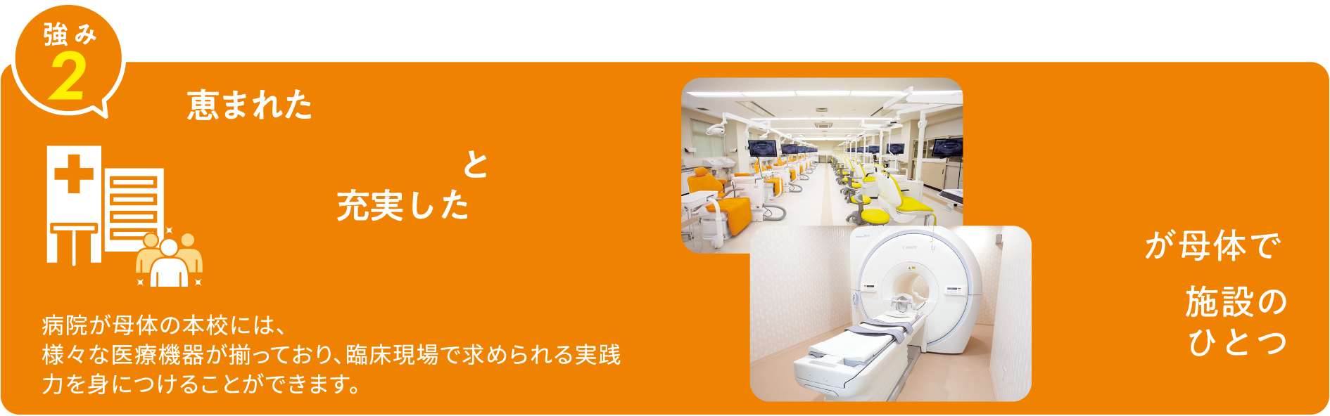 強み2 恵まれた学習環境と充実した教育設備 病院が母体の本校には、様々な医療機器が揃っており、臨床現場で求められる実践力を身につけることができます。 病院が母体で13施設のひとつ