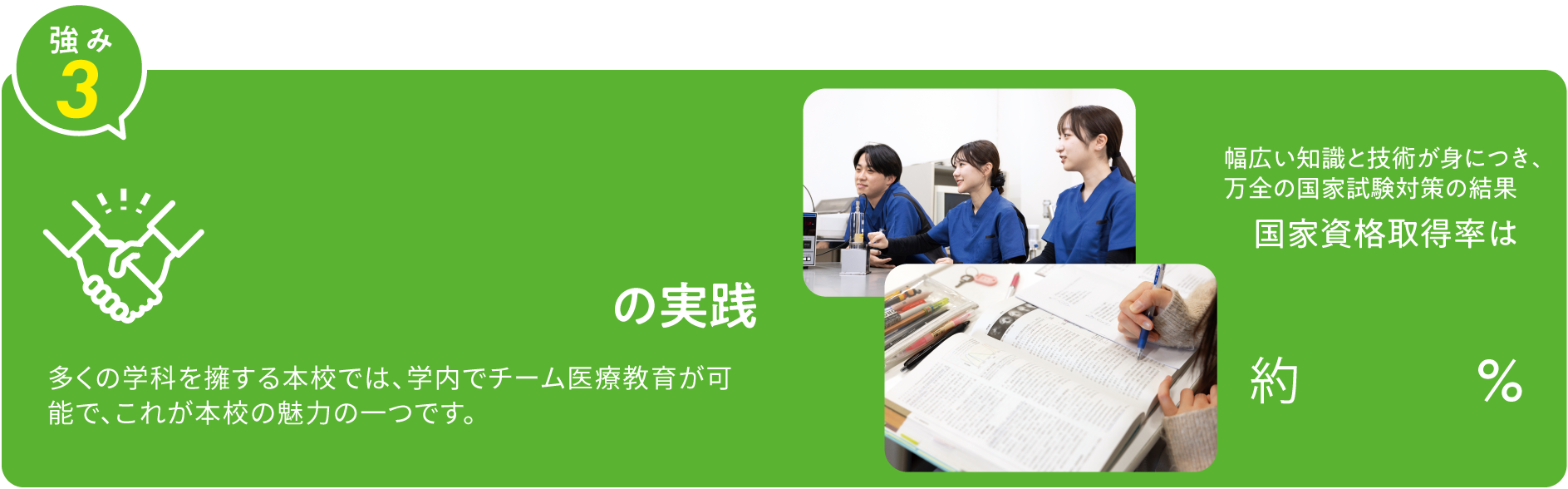 強み3 チーム医療教育の実践 6学科1専攻科を擁する本校では、学内でチーム医療教育が可能で、これが本校の魅力の一つです。 幅広い知識と技術が身につき、万全の国家試験対策の結果国家資格取得率は約94%